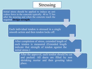 15
Initial stress should be applied to induce an anti
crakes force in the concrete typically 48 to 72 hrs
after the pouring and when the concrete reach the
required Design strength.
Each individual tendon is stressed in a single
smooth action and then tendon locks off.
After completion of stress, extended length of
each tendon is measured (Extended length
indicate that strength of tendon against the
initial stress.)
After the approval, each tendon should be cut
and packed. All ducts are filled by non
shrinking mortar and then grouting takes
place.
Stressing
 