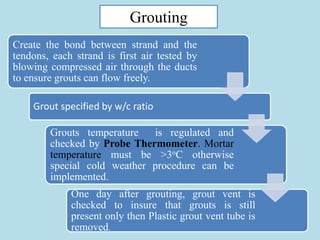 17
Grouting
Create the bond between strand and the
tendons, each strand is first air tested by
blowing compressed air through the ducts
to ensure grouts can flow freely.
Grout specified by w/c ratio
Grouts temperature is regulated and
checked by Probe Thermometer. Mortar
temperature must be >3oC otherwise
special cold weather procedure can be
implemented.
One day after grouting, grout vent is
checked to insure that grouts is still
present only then Plastic grout vent tube is
removed.
 