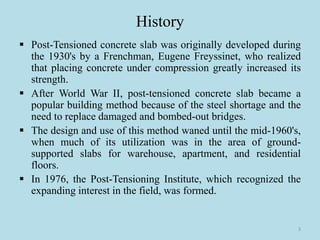 History
▪ Post-Tensioned concrete slab was originally developed during
the 1930's by a Frenchman, Eugene Freyssinet, who realized
that placing concrete under compression greatly increased its
strength.
▪ After World War II, post-tensioned concrete slab became a
popular building method because of the steel shortage and the
need to replace damaged and bombed-out bridges.
▪ The design and use of this method waned until the mid-1960's,
when much of its utilization was in the area of ground-
supported slabs for warehouse, apartment, and residential
floors.
▪ In 1976, the Post-Tensioning Institute, which recognized the
expanding interest in the field, was formed.
3
 