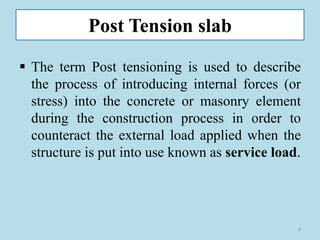 Post Tension slab
▪ The term Post tensioning is used to describe
the process of introducing internal forces (or
stress) into the concrete or masonry element
during the construction process in order to
counteract the external load applied when the
structure is put into use known as service load.
4
 