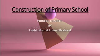 Construction of Primary School
PROJECT CHARTER
BY
Hashir Khan & Usama Rasheed
 