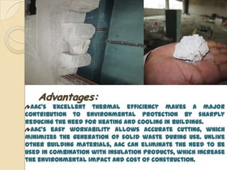 Advantages:
  AAC’s excellent thermal efficiency makes a major
contribution to environmental protection by sharply
reducing the need for heating and cooling in buildings.
  AAC’s easy workability allows accurate cutting, which
minimizes the generation of solid waste during use. Unlike
other building materials, AAC can eliminate the need to be
used in combination with insulation products, which increase
the environmental impact and cost of construction.
 