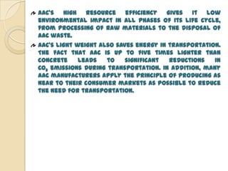 AAC’s high resource efficiency gives it low
environmental impact in all phases of its life cycle,
from processing of raw materials to the disposal of
AAC waste.
AAC’s light weight also saves energy in transportation.
The fact that AAC is up to five times lighter than
concrete     leads   to    significant  reductions   in
CO2 emissions during transportation. In addition, many
AAC manufacturers apply the principle of producing as
near to their consumer markets as possible to reduce
the need for transportation.
 