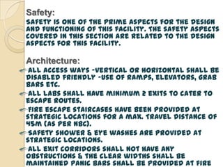 Safety:
Safety is one of the prime aspects for the design
and functioning of this facility. The safety aspects
covered in this section are related to the design
aspects for this facility.

Architecture:
 All access ways –vertical or horizontal shall be
disabled friendly –use of ramps, elevators, grab
bars etc.
 All labs shall have minimum 2 exits to cater to
escape routes.
 Fire escape staircases have been provided at
strategic locations for a max. Travel distance of
45m (as per NBC).
 Safety shower & eye washes are provided at
strategic locations.
 All exit corridors shall not have any
obstructions & the clear widths shall be
maintained Panic bars shall be provided at fire
 