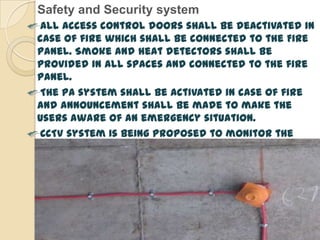 Safety and Security system
 All access control doors shall be deactivated in
case of fire which shall be connected to the Fire
panel. Smoke and heat detectors shall be
provided in all spaces and connected to the fire
panel.
 The PA system shall be activated in case of fire
and announcement shall be made to make the
users aware of an emergency situation.
 CCTV system is being proposed to monitor the
site periphery. The cameras shall be placed at
strategic locations on the compound wall.
Cameras are also proposed in entry/exit points
and in the buildings.
 