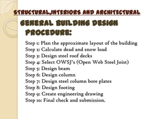 STRUCTURAL,INTERIORS AND ARCHITECTURAL
  General building design
   procedure:
   Step 1: Plan the approximate layout of the building
   Step 2: Calculate dead and snow load
   Step 3: Design steel roof decks
   Step 4: Select OWSJ’s (Open Web Steel Joist)
   Step 5: Design beam
   Step 6: Design column
   Step 7: Design steel column bore plates
   Step 8: Design footing
   Step 9: Create engineering drawing
   Step 10: Final check and submission.
 