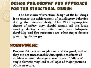 Design Philosophy and Approach
for the Structural Design
      The basic aim of structural design of the buildings
 is to ensure the achievement of satisfactory behavior
 during the intended design life. With appropriate
 degree of safety they should sustain all the loads
 coming during construction and use. Adequate
 durability and fire resistance are other major factors
 governing the design.

Robustness:
 Proposed Structures are planned and designed, so that
 they are not unreasonably Susceptible to effects of
 accident wherein damage to small area of failure of
 single element may lead to collapse of major portions
 of the structure.
 