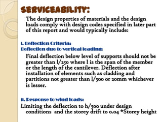 Serviceability:
  The design properties of materials and the design
  loads comply with design codes specified in later part
  of this report and would typically include:

i. Deflection Criteria:
Deflection due to vertical loading:
  Final deflection below level of supports should not be
  greater than l/250 where l is the span of the member
  or the length of the cantilever. Deflection after
  installation of elements such as cladding and
  partitions not greater than l/500 or 20mm whichever
  is lesser.

ii. Response to wind loads:
Limiting the deflection to h/500 under design
  conditions and the storey drift to 0.04 *Storey height
 