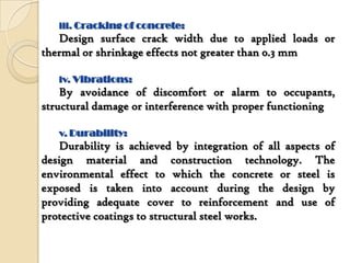 iii. Cracking of concrete:
   Design surface crack width due to applied loads or
thermal or shrinkage effects not greater than 0.3 mm

   iv. Vibrations:
    By avoidance of discomfort or alarm to occupants,
structural damage or interference with proper functioning

   v. Durability:
    Durability is achieved by integration of all aspects of
design material and construction technology. The
environmental effect to which the concrete or steel is
exposed is taken into account during the design by
providing adequate cover to reinforcement and use of
protective coatings to structural steel works.
 