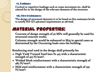 vi. Fatigue:
  Cyclical or repetitive loadings such as crane movement etc. shall be
  catered for in the design of the relevant elements of the structure.

   vii. Fire Resistance:
  The design of structural elements is to be based on fire resistance levels
  to satisfy BIS (IS 456:2000) requirements as advised.


Material Properties:
  Concrete of design strength of 30 MPa will generally be used for
  structural concrete works.
  Columns strength would be enhanced to M35 in special cases as
  determined by the Oncoming loads onto the building.

Reinforcing steel used in the design shall primarily be:
  High Yield Twisted Steel bars Fe 415 with a characteristic
  strength of 415 N/mm².
  Welded Mesh reinforcement with a characteristic strength of
  485 N/mm².
  Mild steel reinforcement with a characteristic strength of 250
  N/mm².
 