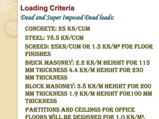 Loading Criteria
Dead and Super Imposed Dead loads:
 Concrete: 25 KN/cum
 Steel: 78.5 KN/cum
 Screed: 25KN/cum or 1.5 KN/m² for floor
 finishes
 Brick Masonry: 2.2 KN/m height for 115
 mm thickness 4.4 KN/m height for 230
 mm thickness
 Block Masonry: 3.8 KN/m height for 200
 mm thickness 1.9 KN/m height for100 mm
 thickness
 Partitions and Ceilings for office
 