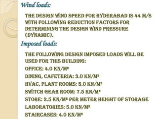 Wind loads:
 The design wind speed for Hyderabad is 44 m/s
 with following reduction factors for
 determining the design wind pressure
 (dynamic).
Imposed loads:
 The following design imposed loads will be
 used for this building:
 Office: 4.0 KN/m²
 Dining, Cafeteria: 3.0 KN/m²
 HVAC, Plant rooms: 5.0 KN/m²
 Switch gear room: 7.5 KN/m²
 Store: 2.5 KN/m² per meter height of storage
 Laboratories: 5.0 KN/m²
 Staircases: 4.0 KN/m²
 