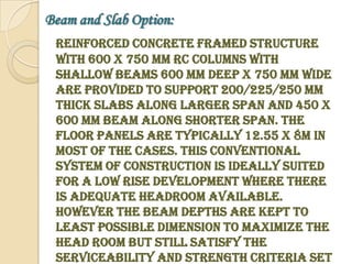 Beam and Slab Option:
 Reinforced Concrete framed structure
 with 600 x 750 mm RC Columns with
 Shallow beams 600 mm deep x 750 mm wide
 are provided to support 200/225/250 mm
 thick slabs along larger span and 450 x
 600 mm beam along shorter span. The
 floor panels are typically 12.55 x 8m in
 most of the cases. This conventional
 system of construction is ideally suited
 for a low rise development where there
 is adequate headroom available.
 However the beam depths are kept to
 least possible dimension to maximize the
 head room but still satisfy the
 serviceability and strength criteria set
 
