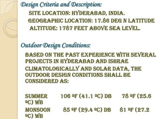 Design Criteria and Description:
   Site Location: Hyderabad, India.
   Geographic location: 17.86 deg N Latitude
   Altitude: 1787 feet above sea level.

Outdoor Design Conditions:
 Based on the past experience with several
 projects in Hyderabad and ISHRAE
 Climatologically and Solar Data, the
 outdoor design conditions shall be
 considered as:

 Summer        106 ºF (41.1 ºC) DB   78 ºF (25.6
 ºC) WB
 Monsoon        85 ºF (29.4 ºC) DB   81 ºF (27.2
 ºC) WB
 