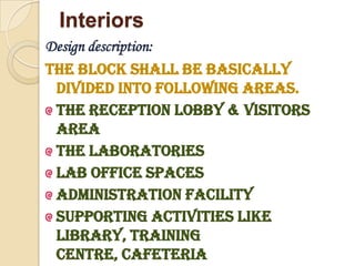 Interiors
Design description:
The block shall be basically
 divided into following areas.
 The reception lobby & Visitors
 area
 The laboratories
 Lab Office spaces
 Administration facility
 Supporting activities like
 Library, training
 centre, Cafeteria
 
