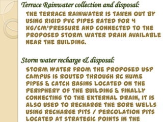 Terrace Rainwater collection and disposal:
 The terrace rainwater is taken out by
 using rigid PVC pipes rated for 4
 kg/cm²pressure and connected to the
 proposed storm water drain available
 near the building.

Storm water recharge & disposal:
 Storm Water from the proposed USP
 campus is routed through RC Hume
 pipes & catch basins located on the
 periphery of the building & finally
 connecting to the external drain, it is
 also used to recharge the bore wells
 using recharge pits / percolation pits
 located at strategic points in the
 