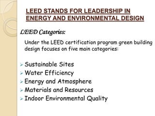 LEED STANDS FOR LEADERSHIP IN
  ENERGY AND ENVIRONMENTAL DESIGN

LEED Categories:
 Under the LEED certification program green building
 design focuses on five main categories:


 Sustainable Sites
 Water Efficiency
 Energy and Atmosphere
 Materials and Resources
 Indoor Environmental Quality
 