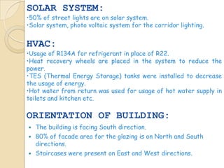 SOLAR SYSTEM:
•50% of street lights are on solar system.
•Solar system, photo voltaic system for the corridor lighting.


HVAC:
•Usage of R134A for refrigerant in place of R22.
•Heat recovery wheels are placed in the system to reduce the
power.
•TES (Thermal Energy Storage) tanks were installed to decrease
the usage of energy.
•Hot water from return was used for usage of hot water supply in
toilets and kitchen etc.

ORIENTATION OF BUILDING:
   The building is facing South direction.
   80% of facade area for the glazing is on North and South
    directions.
   Staircases were present on East and West directions.
 