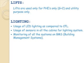 LIFTS:
    Lifts are used only for PHE’s only (G+2) and utility
    purpose only.


LIGHTING:
   Usage of LED lighting as compared to CFL.
   Usage of sensors in all the cabins for lighting system.
   Monitoring of all the systems on BMS (Building
    Management Systems).
 
