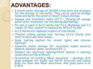 ADVANTAGES:
   2-storm water storage of 30,000 litres each are arranged
    for the storage of rain water. They can be used as storage
    tanks and bares the water of about 3 day’s storage.
   Sewage and treatment tanks (STT) - Reusing of sewage
    water after treatment for harvesting (Gardening).
   Fly ash is used in R.C.C works and P.C.C (Buildings and C.C
    roads). In this, cement is replaced by 30% of fly ash.
   A.C.C blocks are replaced in place of clay blocks.
   Thermal cooling system over terrace (A.C.C blocks over
    roof) to decrease heat losses.
   Solar lighting system for street lights and internal
    lightings.
   Separate waste storage for recyclable waste material
    (papers, plywood, glass, cardboard etc.,).
   Sensors for electrical lighting/HVAC system in meeting
    rooms and corridors/library.
   Orientation of building (Main elevation) - openings with
    glass windows for South and North direction and closed
    walls for East and West directions. And glass used is of
    0.38 k.
 