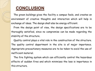 CONCLUSION
  The green buildings gives the facility a campus feels, and creates an
environment of creative thoughts and interaction which will help in
exchange of ideas. The design shall also be energy efficient.
  From the design point of view, the design specifications are to be
thoroughly satisfied, since no compromise can be made regarding the
stability of the structure.
  Quality control plays a vital role in the construction of the structure.
The quality control department in the site is of major importance.
Appropriate precautionary measures are to be taken to avoid the use of
inefficient material.
  The fire fighting system which can efficiently control the hazardous
effects of sudden fires and which minimizes the loss is importance in
this structure.
 