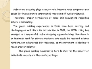 Safety and security plays a major role, because huge equipment man
power get involved while constructing these kind of huge structures.
  Therefore, proper formulation of rules and regulations regarding
safety is mandatory.
  The green building experiences in India have been exciting and
challenging as well. Since its introduction in 2001, the LEED rating has
emerged as a very useful tool in designing a green building. Now there is
an imminent need for service providers, who would be required in large
numbers, not in hundreds but thousands, as the movement is heading to
reach greater heights.
       The green building movement is here to stay for the benefit of
individuals, society and the country at large.
 