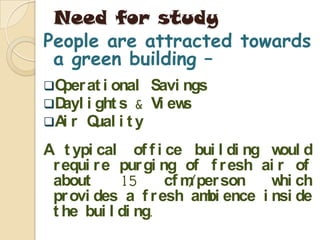 Need for study
People are attracted towards
 a green building –
Oper at i onal     Savi ngs
Dayl i ght s &     Vi ews
A r Q
  i     ual i t y
A t ypi cal of f i ce bui l di ng w d
                                    oul
 r equi r e pur gi ng of f r esh ai r of
 about      15      cf m/per son  w ch
                                    hi
 pr ovi des a f r esh am ence i nsi de
                          bi
 t he bui l di ng.
 