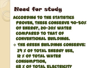 Need for study
According to the statistics
 proven, these conserve 40-50%
 of energy, 20-30% water
 compared to that of
 conventional buildings.
 The green buildings conserve:
  39 % of total energy use,
  12 % of total water
 consumption,
 