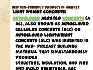 NEW ECO-FRIENDLY PRODUCT IN MARKET
Light Weight Concrete:
Autoclaved aerated concrete (A
 AC), also known as autoclaved
 cellular concrete (ACC) or
 autoclaved lightweight
 concrete (ALC) was invented in
 the mid- precast building
 material that simultaneously
 provides
 structure, insulation, and fire
 