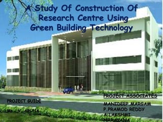 A Study Of Construction Of
          Research Centre Using
        Green Building Technology




                         PROJECT ASSOCIATES
PROJECT GUIDE
                         MANIDEEP.MARGAM
Ms . V. ARUNA            P.PRAMOD REDDY
                         A.LAKSHMI
                         NARAYANA
 