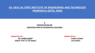 CH. DEVI LAL STATE INSTITUTE OF ENGINEERING AND TECHNOLOGY
PANNIWALA MOTA, SIRSA
A
PRESENTATION ON
CONSTRUCTION OF RESIDENTIAL BUILDING
SUBMITTED BY :-
SUNEEL KUMAR
1411159053
SUBMITTED TO :-
Mr. KAMALDEEP
(Asstt. Prof. In CE Deptt.)
 