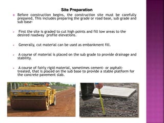 Site Preparation
 Before construction begins, the construction site must be carefully
prepared, This includes preparing the grade or road base, sub grade and
sub base-
 First the site is graded to cut high points and fill low areas to the
desired roadway profile elevations.
 Generally, cut material can be used as embankment fill.
 A course of material is placed on the sub grade to provide drainage and
stability.
 A course of fairly rigid material, sometimes cement- or asphalt-
treated, that is placed on the sub base to provide a stable platform for
the concrete pavement slab.
 