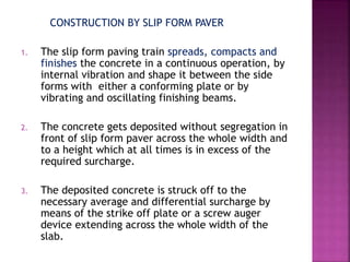 CONSTRUCTION BY SLIP FORM PAVER
1. The slip form paving train spreads, compacts and
finishes the concrete in a continuous operation, by
internal vibration and shape it between the side
forms with either a conforming plate or by
vibrating and oscillating finishing beams.
2. The concrete gets deposited without segregation in
front of slip form paver across the whole width and
to a height which at all times is in excess of the
required surcharge.
3. The deposited concrete is struck off to the
necessary average and differential surcharge by
means of the strike off plate or a screw auger
device extending across the whole width of the
slab.
 