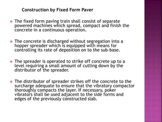 Construction by Fixed Form Paver
 The fixed form paving train shall consist of separate
powered machines which spread, compact and finish the
concrete in a continuous operation.
 The concrete is discharged without segregation into a
hopper spreader which is equipped with means for
controlling its rate of deposition on to the sub-base.
 The spreader is operated to strike off concrete up to a
level requiring a small amount of cutting down by the
distributor of the spreader.
 The distributor of spreader strikes off the concrete to the
surcharge adequate to ensure that the vibratory compactor
thoroughly compacts the layer. If necessary, poker
vibrators shall be used adjacent to the side forms and
edges of the previously constructed slab.
 