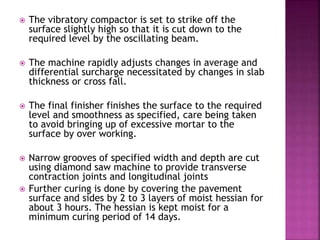  The vibratory compactor is set to strike off the
surface slightly high so that it is cut down to the
required level by the oscillating beam.
 The machine rapidly adjusts changes in average and
differential surcharge necessitated by changes in slab
thickness or cross fall.
 The final finisher finishes the surface to the required
level and smoothness as specified, care being taken
to avoid bringing up of excessive mortar to the
surface by over working.
 Narrow grooves of specified width and depth are cut
using diamond saw machine to provide transverse
contraction joints and longitudinal joints
 Further curing is done by covering the pavement
surface and sides by 2 to 3 layers of moist hessian for
about 3 hours. The hessian is kept moist for a
minimum curing period of 14 days.
 