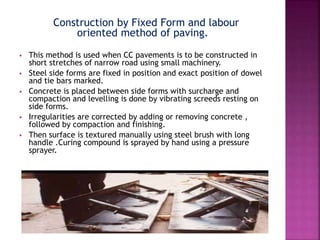 Construction by Fixed Form and labour
oriented method of paving.
 This method is used when CC pavements is to be constructed in
short stretches of narrow road using small machinery.
 Steel side forms are fixed in position and exact position of dowel
and tie bars marked.
 Concrete is placed between side forms with surcharge and
compaction and levelling is done by vibrating screeds resting on
side forms.
 Irregularities are corrected by adding or removing concrete ,
followed by compaction and finishing.
 Then surface is textured manually using steel brush with long
handle .Curing compound is sprayed by hand using a pressure
sprayer.
 