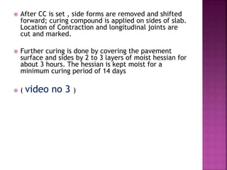  After CC is set , side forms are removed and shifted
forward; curing compound is applied on sides of slab.
Location of Contraction and longitudinal joints are
cut and marked.
 Further curing is done by covering the pavement
surface and sides by 2 to 3 layers of moist hessian for
about 3 hours. The hessian is kept moist for a
minimum curing period of 14 days
 ( video no 3 )
 