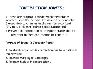 CONTRACTION JOINTS :
• These are purposely made weakened planes
which relieve the tensile stresses in the concrete
Caused due to changes in the moisture content
(Drying shrinkage) and/or temperature and
• Prevent the formation of irregular cracks due to
restraint in free contraction of concrete .
Purpose of joints in Concrete Roads
1. To absorb expansion & contraction due to variation in
temperature.
2. To avoid warping of slab edges
3. To grant facility in construction .
 