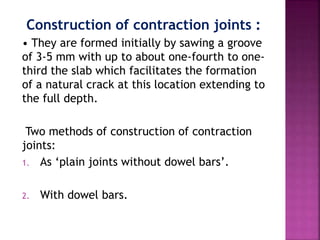 Construction of contraction joints :
• They are formed initially by sawing a groove
of 3-5 mm with up to about one-fourth to one-
third the slab which facilitates the formation
of a natural crack at this location extending to
the full depth.
Two methods of construction of contraction
joints:
1. As ‘plain joints without dowel bars’.
2. With dowel bars.
 