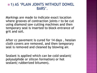  1) AS ‘PLAIN JOINTS WITHOUT DOWEL
BARS’.
Markings are made to indicate exact location
where grooves of contraction joints r to be cut
using diamond saw cutting machines and then
temporary seal is inserted to block entrance of
grit and soil.
After cc pavement is cured for 14 days , hessian
cloth covers are removed, and then temporary
seal is removed and cleaned by blowing air.
Sealant is applied which can be cold sealant(
polysulphide or silicon formation) or hot
sealant( rubberized bitumen).
 