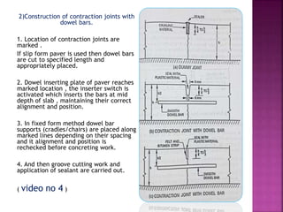 2)Construction of contraction joints with
dowel bars.
1. Location of contraction joints are
marked .
If slip form paver is used then dowel bars
are cut to specified length and
appropriately placed.
2. Dowel inserting plate of paver reaches
marked location , the inserter switch is
activated which inserts the bars at mid
depth of slab , maintaining their correct
alignment and position.
3. In fixed form method dowel bar
supports (cradles/chairs) are placed along
marked lines depending on their spacing
and it alignment and position is
rechecked before concreting work.
4. And then groove cutting work and
application of sealant are carried out.
( video no 4 )
 