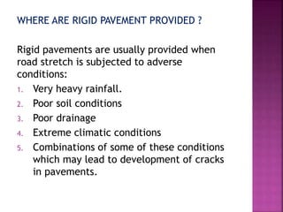 WHERE ARE RIGID PAVEMENT PROVIDED ?
Rigid pavements are usually provided when
road stretch is subjected to adverse
conditions:
1. Very heavy rainfall.
2. Poor soil conditions
3. Poor drainage
4. Extreme climatic conditions
5. Combinations of some of these conditions
which may lead to development of cracks
in pavements.
 