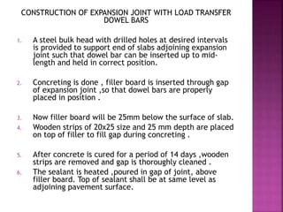 CONSTRUCTION OF EXPANSION JOINT WITH LOAD TRANSFER
DOWEL BARS
1. A steel bulk head with drilled holes at desired intervals
is provided to support end of slabs adjoining expansion
joint such that dowel bar can be inserted up to mid-
length and held in correct position.
2. Concreting is done , filler board is inserted through gap
of expansion joint ,so that dowel bars are properly
placed in position .
3. Now filler board will be 25mm below the surface of slab.
4. Wooden strips of 20x25 size and 25 mm depth are placed
on top of filler to fill gap during concreting .
5. After concrete is cured for a period of 14 days ,wooden
strips are removed and gap is thoroughly cleaned .
6. The sealant is heated ,poured in gap of joint, above
filler board. Top of sealant shall be at same level as
adjoining pavement surface.
 