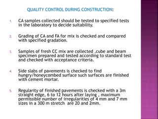 QUALITY CONTROL DURING CONSTRUCTION:
1. CA samples collected should be tested to specified tests
in the laboratory to decide suitability.
2. Grading of CA and FA for mix is checked and compared
with specified gradation.
3. Samples of fresh CC mix are collected ,cube and beam
specimen prepared and tested according to standard test
and checked with acceptance criteria.
4. Side slabs of pavements is checked to find
hungry/honeycombed surface such surfaces are finished
with cement mortar.
5. Regularity of finished pavements is checked with a 3m
straight edge, 6 to 12 hours after laying , maximum
permissible number of irregularities of 4 mm and 7 mm
sizes in a 300 m stretch are 20 and 2mm.
 
