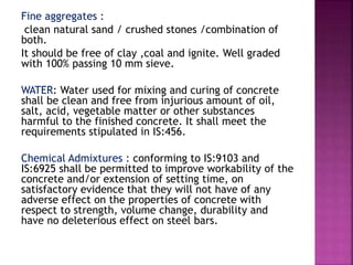 Fine aggregates :
clean natural sand / crushed stones /combination of
both.
It should be free of clay ,coal and ignite. Well graded
with 100% passing 10 mm sieve.
WATER: Water used for mixing and curing of concrete
shall be clean and free from injurious amount of oil,
salt, acid, vegetable matter or other substances
harmful to the finished concrete. It shall meet the
requirements stipulated in IS:456.
Chemical Admixtures : conforming to IS:9103 and
IS:6925 shall be permitted to improve workability of the
concrete and/or extension of setting time, on
satisfactory evidence that they will not have of any
adverse effect on the properties of concrete with
respect to strength, volume change, durability and
have no deleterious effect on steel bars.
 
