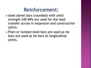 Reinforcement:
 steel dowel bars (rounded) with yield
strength 240 MPa are used for the load
transfer across in expansion and construction
joints.
 Plain or twisted steel bars are used as tie
bars are used as tie bars at longitudinal
joints.
 