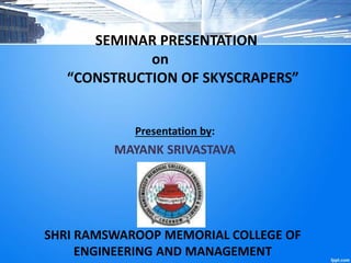 SEMINAR PRESENTATION
on
“CONSTRUCTION OF SKYSCRAPERS”
Presentation by:
MAYANK SRIVASTAVA
SHRI RAMSWAROOP MEMORIAL COLLEGE OF
ENGINEERING AND MANAGEMENT
 