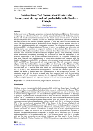 Journal of Environment and Earth Science                                                  www.iiste.org
ISSN 2224-3216 (Paper) ISSN 2225-0948 (Online)
Vol 1, No.1, 2011


     Construction of Soil Conservation Structures for
 improvement of crops and soil productivity in the Southern
                         Ethiopia
                                          Abay Ayalew
                                  Email: simretaba@yahoo.com

Abstract
Soil erosion is one of the major agricultural problems in the highlands of Ethiopia. Deforestation,
overgrazing, and cultivation of slopes not suited to agriculture together with the farming practice
that do not include conservation measures are the major causes for soil erosion in much of
Ethiopia’s highland areas. Degraded soils are also the major constraints to agricultural production
and food security in the Southern Ethiopian highlands. A study was conducted on watershed that
covers 544 ha at Gununo area of Wolaita Zone in the Southern Ethiopia with the objective of
conserving soils by constructing soil conservation measures. The soil conservation measures were
implemented fully with the participation of farmers. A survey was conducted and soil erosion and
fertility decline were identified as top priority problems of the watershed. Then discussion was
made among PAs leaders, researchers, and the community about the solution and soil conservation
measures were constructed and bund stabilizers (Elephant grasses) were planted by collective
action. Continuous participatory monitoring and evaluation was made for maintenance of the
structure, improvement of soil fertility, and observation of its effect on crop yields. Soil and crop
data were collected after implementation of conservation measures and compared with the
baseline information. A total of 9965 m soil conservation structures were constructed, out of which
66.9% and 30.5% are Fanya-juu and soil bund, respectively. The soil conservation measures
adapted well to the local conditions and protected the soil from being eroded. The colour of the
soil was changed to black and organic matter content was increased. Yield was increased by 22 %
on some farms and 15 fold on other farms within one year of bund/fanya-juu construction and
by >50 % after 3 years with similar farming practices. The land that could not grow any crop
yielded 800 kg/ha of haricot bean after implementation of soil conservation measure. The
purchasing power of the farmers increased after they conserved their soil. In conclusion,
construction of soil conservation measures in the degraded highlands and stabilizing with
multipurpose plant species is very important to conserve the soil and increase crops yields.

Key words: Soil conservation measures, Degraded soils, Soil erosion

Introduction

Highland areas are characterized by high population, high rainfall and sloppy lands. Degraded soil
is the principal environmental factor behind declining per capita production in Sub-Saharan Africa
being caused by nutrient mining, soil erosion, poor land management and lack of resources. How
to maintain fertility of productive soil and rehabilitate degraded arable lands that are on the verge
of going out of production are the major concern of many stakeholders in highland areas (Tilahun
Amede, 2003). Degradation of arable lands became the major constraint of production in East
African highlands, due mainly to nutrient loss resulting from soil erosion, lack of soil fertility
restoring resources, and unbalanced nutrient mining (Amede et al., 2001). In Ethiopia an estimate
17% of the potential annul agricultural GDP of the Country is lost because of physical and
biological soil degradation (Tilahun Amede et al., 2007). Causes for land degradation are: human
population growth, poor soil management, deforestation, insecurity in land tenure, variation of
climatic conditions, and intrinsic characteristics of fragile soils in diverse agroecological zones
(Bationo et al., 2006). Soil erosion is one of the major agricultural problems in the highlands of
Ethiopia. The Ethiopian highlands occupy 44% of the total area of the country, 95% of the land
under crops and 90 % of the total population and 75% of livestock (Amede et al., 2001). Degraded
soils are the major constraints to agricultural production and food security in the Southern
Ethiopian highlands (Tilahun Amede et al., 2006). Deforestation, overgrazing, and cultivation of

21 | P a g e
www.iiste.org
 