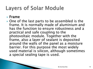  Frame
 One of the last parts to be assembled is the
frame. It is normally made of aluminium and
has the function to ensure robustness and a
practical and safe coupling to the
photovoltaic module. Together with the
frame, also a layer of sealant is deposited
around the walls of the panel as a moisture
barrier. For this purpose the most widely
used material is silicon, although sometimes
a special sealing tape is used.
19By Soumya Das
 