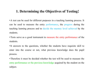 1. Determining the Objectives of Testing:
•A test can be used for different purposes in a teaching learning process. It
can be used to measure the entry performance, the progress during the
teaching learning process and to decide the mastery level achieved by the
students.
•Tests serve as a good instrument to measure the entry performance of the
students.
•It answers to the questions, whether the students have requisite skill to
enter into the course or not, what previous knowledge does the pupil
possess.
•Therefore it must be decided whether the test will be used to measure the
entry performance or the previous knowledge acquired by the student on the
subject.
 